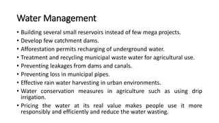 Water Management
• Building several small reservoirs instead of few mega projects.
• Develop few catchment dams.
• Afforestation permits recharging of underground water.
• Treatment and recycling municipal waste water for agricultural use.
• Preventing leakages from dams and canals.
• Preventing loss in municipal pipes.
• Effective rain water harvesting in urban environments.
• Water conservation measures in agriculture such as using drip
irrigation.
• Pricing the water at its real value makes people use it more
responsibly and efficiently and reduce the water wasting.
 