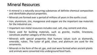 Mineral Resources
• A mineral is a naturally occurring substances of definite chemical composition
and identifiable physical properties.
• Minerals are formed over a period of millions of years in the earths crust.
• Iron, aluminium, zinc, manganese and copper are the important raw materials
for the industrial use.
• Important non-metal resources includes coal, salt, clay, cement and silica.
• Stone used for building materials, such as granite, marble, limestone,
constitute another category of the minerals.
• Minerals with special properties that humans values such as diamonds,
emeralds, rubies. The luster of gold, silver, and platinum are used for the
ornaments.
• Minerals in the form of the oil, gas, and coal were formed when ancient plants
and animals were converted into underground fossil fuels.
 