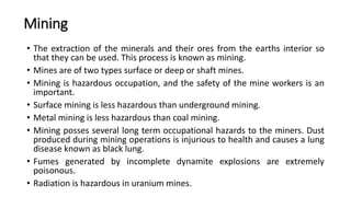 Mining
• The extraction of the minerals and their ores from the earths interior so
that they can be used. This process is known as mining.
• Mines are of two types surface or deep or shaft mines.
• Mining is hazardous occupation, and the safety of the mine workers is an
important.
• Surface mining is less hazardous than underground mining.
• Metal mining is less hazardous than coal mining.
• Mining posses several long term occupational hazards to the miners. Dust
produced during mining operations is injurious to health and causes a lung
disease known as black lung.
• Fumes generated by incomplete dynamite explosions are extremely
poisonous.
• Radiation is hazardous in uranium mines.
 