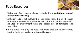 Food Resources
• Today our food comes almost entirely from agriculture, animal
husbandry and fishing.
• Although India is self-sufficient in food production, it is only because
of modern patterns of agriculture that are unsustainable and which
pollutes of environment with the excess use of fertilizers and
pesticides.
• If this crops are hit by the pest , the entire crop can be devastated,
leaving the farmer no income during the year.
 