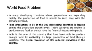 World Food Problem
• In many developing countries where populations are expanding
rapidly, the production of food is unable to keep pace with the
growing demand.
• Food production in 64 of the 105 developing countries is lagging
behind the population growth levels. These countries are unable to
produce more food, or do not have the financial means to import it.
• India is the one of the country that have been able to produce
enough food by cultivating its large proportion of land through
irrigation. The Green revolution of 60’s reduced starvation in the
country.
 