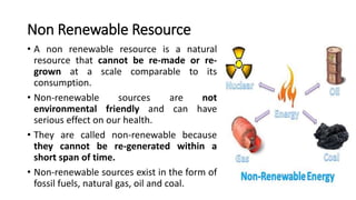 Non Renewable Resource
• A non renewable resource is a natural
resource that cannot be re-made or re-
grown at a scale comparable to its
consumption.
• Non-renewable sources are not
environmental friendly and can have
serious effect on our health.
• They are called non-renewable because
they cannot be re-generated within a
short span of time.
• Non-renewable sources exist in the form of
fossil fuels, natural gas, oil and coal.
 