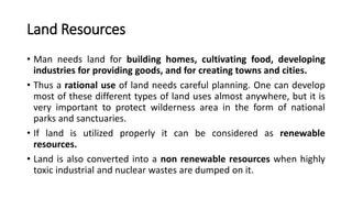 Land Resources
• Man needs land for building homes, cultivating food, developing
industries for providing goods, and for creating towns and cities.
• Thus a rational use of land needs careful planning. One can develop
most of these different types of land uses almost anywhere, but it is
very important to protect wilderness area in the form of national
parks and sanctuaries.
• If land is utilized properly it can be considered as renewable
resources.
• Land is also converted into a non renewable resources when highly
toxic industrial and nuclear wastes are dumped on it.
 