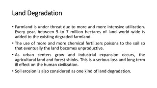 Land Degradation
• Farmland is under threat due to more and more intensive utilization.
Every year, between 5 to 7 million hectares of land world wide is
added to the existing degraded farmland.
• The use of more and more chemical fertilizers poisons to the soil so
that eventually the land becomes unproductive.
• As urban centers grow and industrial expansion occurs, the
agricultural land and forest shinks. This is a serious loss and long term
ill effect on the human civilization.
• Soil erosion is also considered as one kind of land degradation.
 