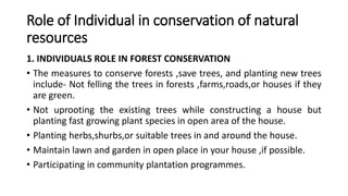Role of Individual in conservation of natural
resources
1. INDIVIDUALS ROLE IN FOREST CONSERVATION
• The measures to conserve forests ,save trees, and planting new trees
include- Not felling the trees in forests ,farms,roads,or houses if they
are green.
• Not uprooting the existing trees while constructing a house but
planting fast growing plant species in open area of the house.
• Planting herbs,shurbs,or suitable trees in and around the house.
• Maintain lawn and garden in open place in your house ,if possible.
• Participating in community plantation programmes.
 
