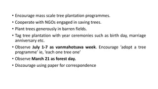 • Encourage mass scale tree plantation programmes.
• Cooperate with NGOs engaged in saving trees.
• Plant trees generously in barren fields.
• Tag tree plantation with year ceremonies such as birth day, marriage
anniversary etc.
• Observe July 1-7 as vanmahotsava week. Encourage ‘adopt a tree
programme’ ie, ‘each one tree one’
• Observe March 21 as forest day.
• Discourage using paper for correspondence
 