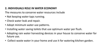 2. INDIVIDUALS ROLE IN WATER ECONOMY
The measures to conserve water resources include
• Not keeping water taps running.
• Check water leak and repair.
• Adopt minimum water use patterns.
• Installing water saving toilets that use optimum water per flush.
• Adopting rain water harvesting devices in your house to conserve water for
future use.
• Collect waste water in your home and use it for watering kitchen garden.
 