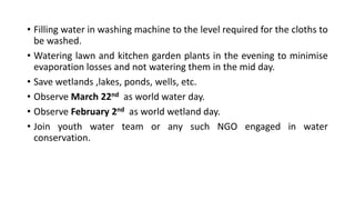 • Filling water in washing machine to the level required for the cloths to
be washed.
• Watering lawn and kitchen garden plants in the evening to minimise
evaporation losses and not watering them in the mid day.
• Save wetlands ,lakes, ponds, wells, etc.
• Observe March 22nd as world water day.
• Observe February 2nd as world wetland day.
• Join youth water team or any such NGO engaged in water
conservation.
 