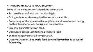 4. INDIVIDUALS ROLE IN FOOD SECURITY
Some of the measures to achieve food security are
• Sustainable use of food and not wasting it.
• Eating only as much as required for sustenance of life.
• Consuming local and seasonable vegetables and so as to save energy
on their transportation, storage and preservation.
• Buy only organically grown food.
• Discourage packed ,canned and preserved food.
• Shift from non vegetarian to vegetarian.
• Observe October 16 as world food day and November 21 as world
fishery day.
 