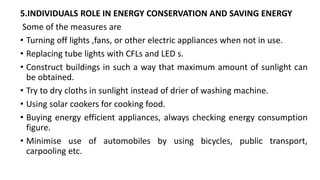 5.INDIVIDUALS ROLE IN ENERGY CONSERVATION AND SAVING ENERGY
Some of the measures are
• Turning off lights ,fans, or other electric appliances when not in use.
• Replacing tube lights with CFLs and LED s.
• Construct buildings in such a way that maximum amount of sunlight can
be obtained.
• Try to dry cloths in sunlight instead of drier of washing machine.
• Using solar cookers for cooking food.
• Buying energy efficient appliances, always checking energy consumption
figure.
• Minimise use of automobiles by using bicycles, public transport,
carpooling etc.
 