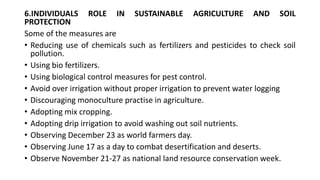 6.INDIVIDUALS ROLE IN SUSTAINABLE AGRICULTURE AND SOIL
PROTECTION
Some of the measures are
• Reducing use of chemicals such as fertilizers and pesticides to check soil
pollution.
• Using bio fertilizers.
• Using biological control measures for pest control.
• Avoid over irrigation without proper irrigation to prevent water logging
• Discouraging monoculture practise in agriculture.
• Adopting mix cropping.
• Adopting drip irrigation to avoid washing out soil nutrients.
• Observing December 23 as world farmers day.
• Observing June 17 as a day to combat desertification and deserts.
• Observe November 21-27 as national land resource conservation week.
 