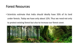 Forest Resources
• Scientists estimate that India should ideally have 33% of its land
under forests. Today we have only about 12%. Thus we need not only
to protect existing forest but also to increase our forest cover.
 