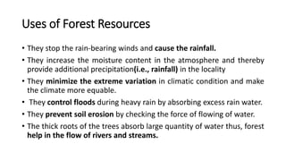 Uses of Forest Resources
• They stop the rain-bearing winds and cause the rainfall.
• They increase the moisture content in the atmosphere and thereby
provide additional precipitation(i.e., rainfall) in the locality
• They minimize the extreme variation in climatic condition and make
the climate more equable.
• They control floods during heavy rain by absorbing excess rain water.
• They prevent soil erosion by checking the force of flowing of water.
• The thick roots of the trees absorb large quantity of water thus, forest
help in the flow of rivers and streams.
 