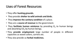 Uses of Forest Resources
• They offer hunting grounds.
• They provide shelter to wild animals and birds.
• They improve the sanitary condition of a place.
• They are a source of revenue to the government.
• They facilitate human existence by providing O2 to human beings
and absorbing CO2 by human beings.
• They provide employment large number of people in different
capacities as wood cutters, carriers etc.
• They also provide us herbal medicines.
 