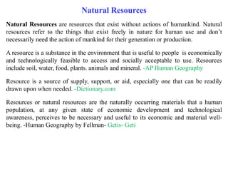 Natural Resources are resources that exist without actions of humankind. Natural
resources refer to the things that exist freely in nature for human use and don’t
necessarily need the action of mankind for their generation or production.
A resource is a substance in the environment that is useful to people is economically
and technologically feasible to access and socially acceptable to use. Resources
include soil, water, food, plants. animals and mineral. -AP Human Geography
Resource is a source of supply, support, or aid, especially one that can be readily
drawn upon when needed. -Dictionary.com
Resources or natural resources are the naturally occurring materials that a human
population, at any given state of economic development and technological
awareness, perceives to be necessary and useful to its economic and material well-
being. -Human Geography by Fellman- Getis- Geti
Natural Resources
 