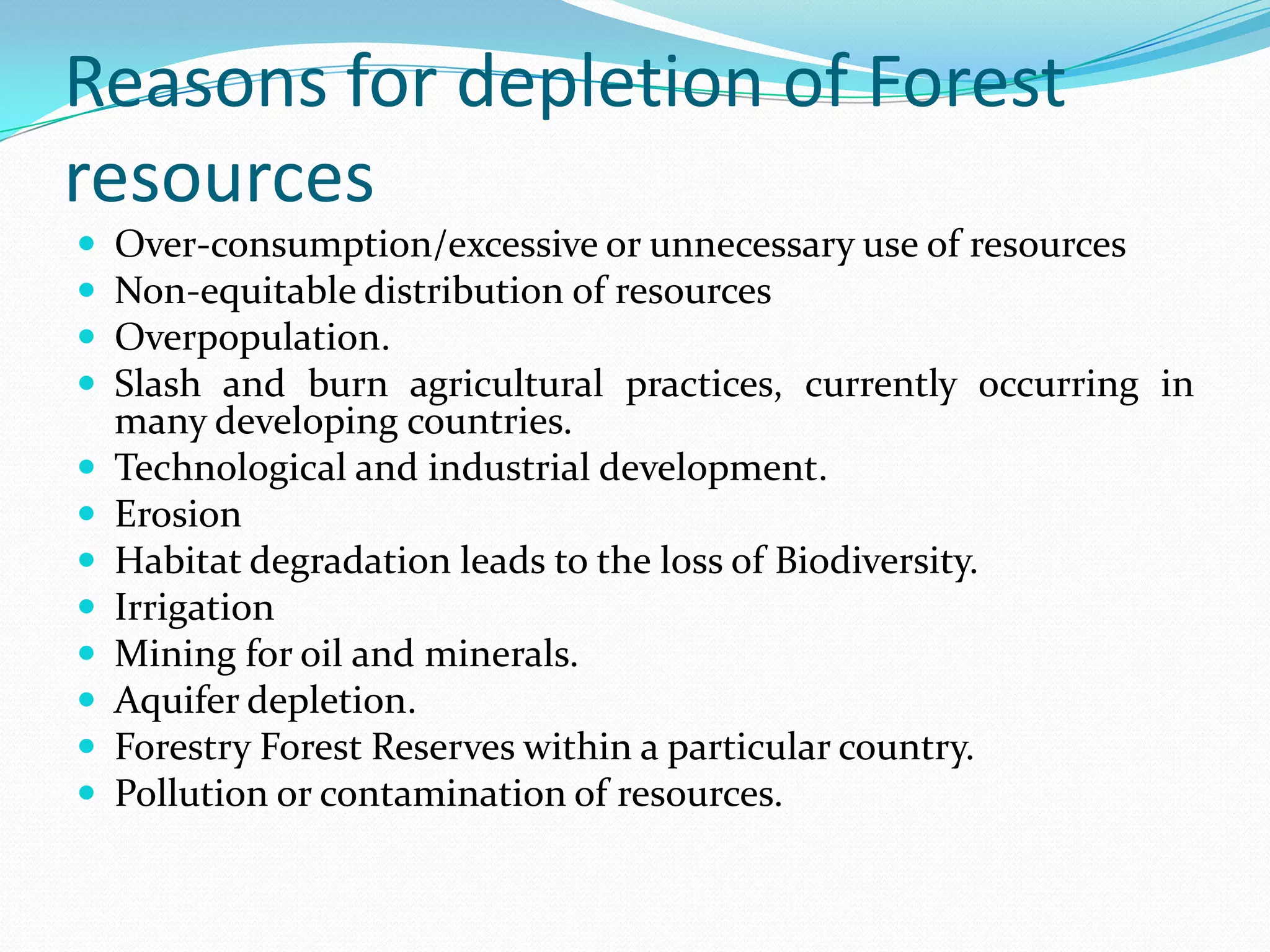 Reasons for depletion of Forest
resources
 Over-consumption/excessive or unnecessary use of resources
 Non-equitable distribution of resources
 Overpopulation.
 Slash and burn agricultural practices, currently occurring in
many developing countries.
 Technological and industrial development.
 Erosion
 Habitat degradation leads to the loss of Biodiversity.
 Irrigation
 Mining for oil and minerals.
 Aquifer depletion.
 Forestry Forest Reserves within a particular country.
 Pollution or contamination of resources.
 