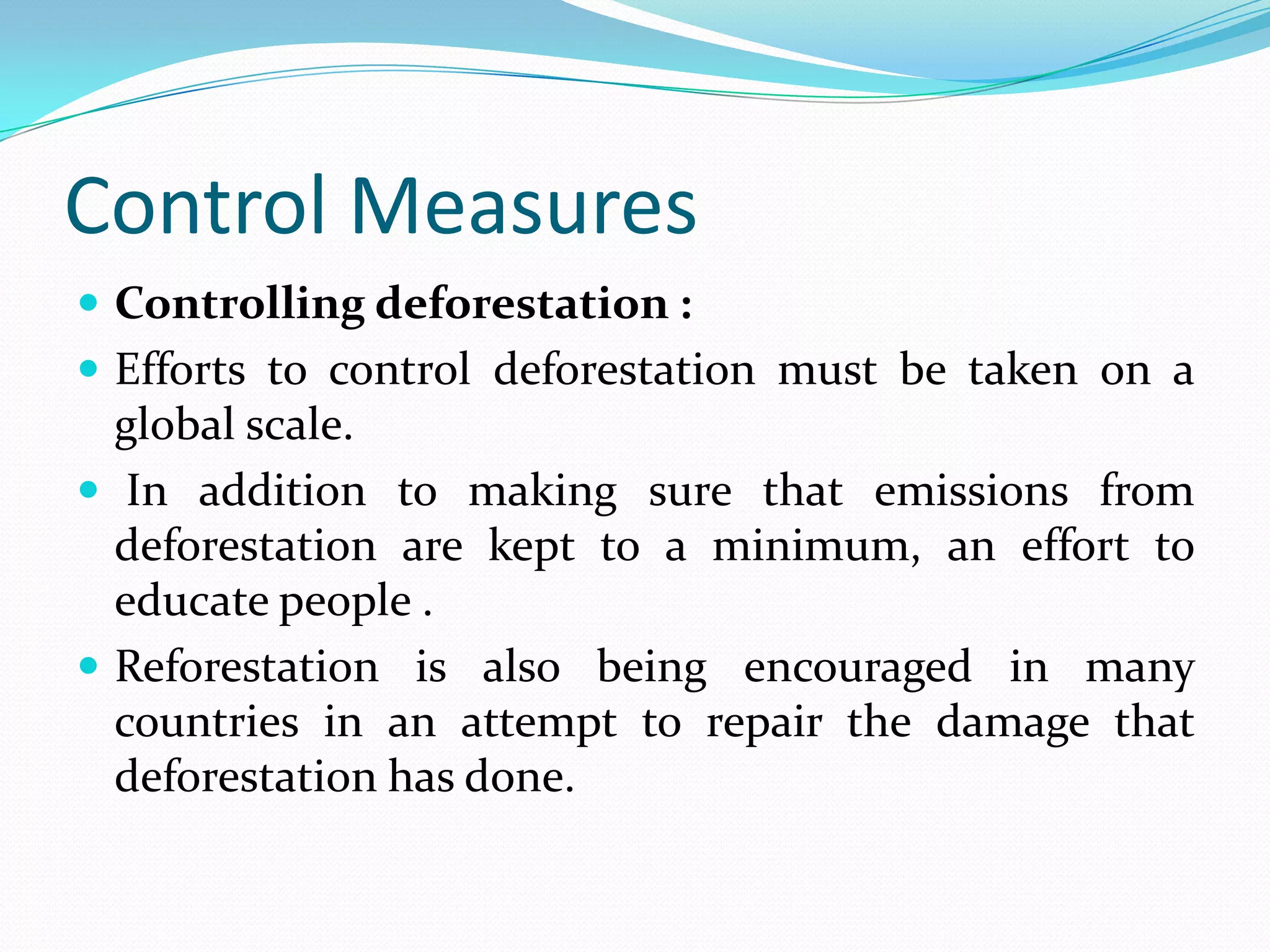Control Measures
 Controlling deforestation :
 Efforts to control deforestation must be taken on a
global scale.
 In addition to making sure that emissions from
deforestation are kept to a minimum, an effort to
educate people .
 Reforestation is also being encouraged in many
countries in an attempt to repair the damage that
deforestation has done.
 