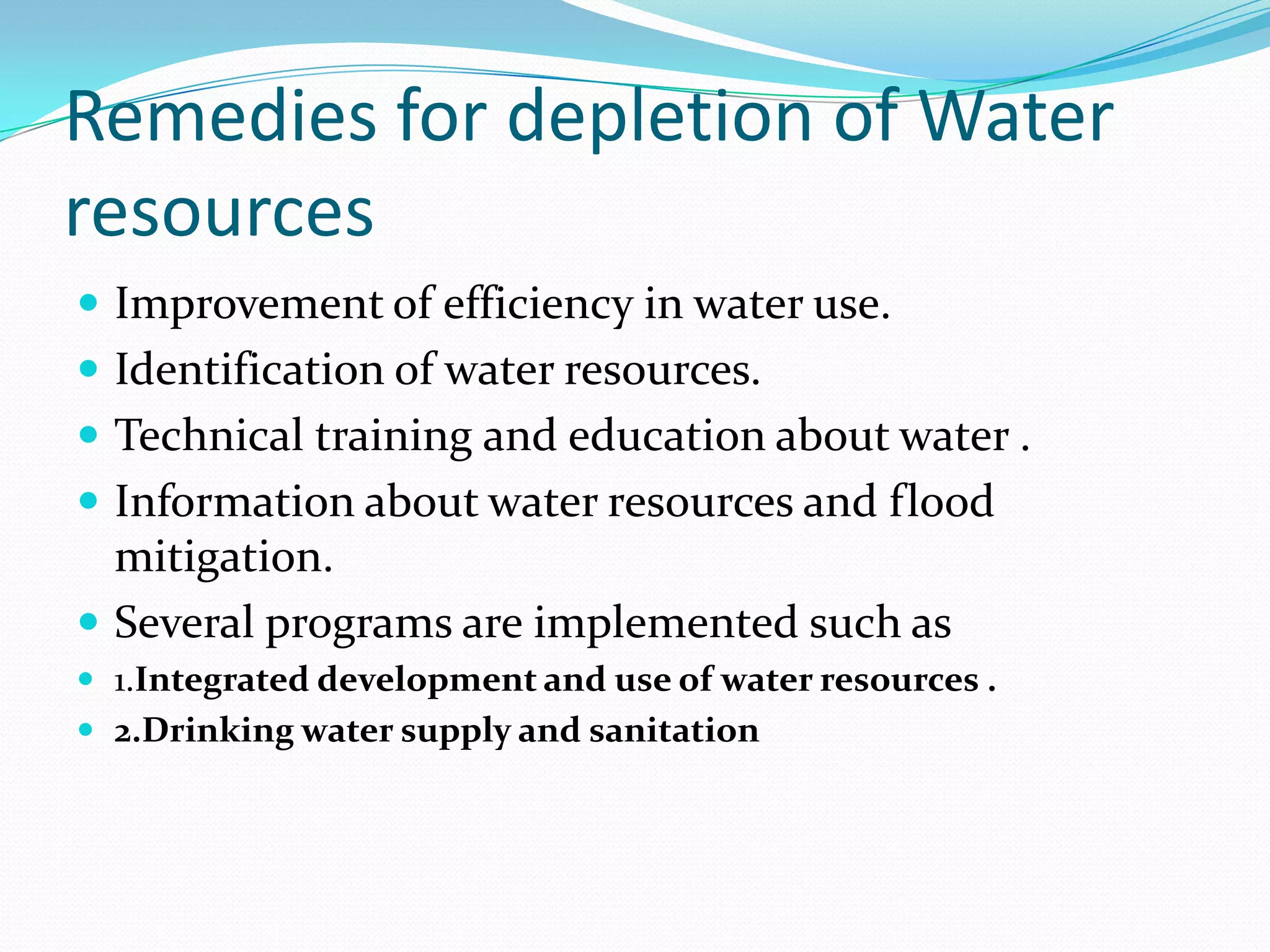 Remedies for depletion of Water
resources
 Improvement of efficiency in water use.
 Identification of water resources.
 Technical training and education about water .
 Information about water resources and flood
mitigation.
 Several programs are implemented such as
 1.Integrated development and use of water resources .
 2.Drinking water supply and sanitation
 