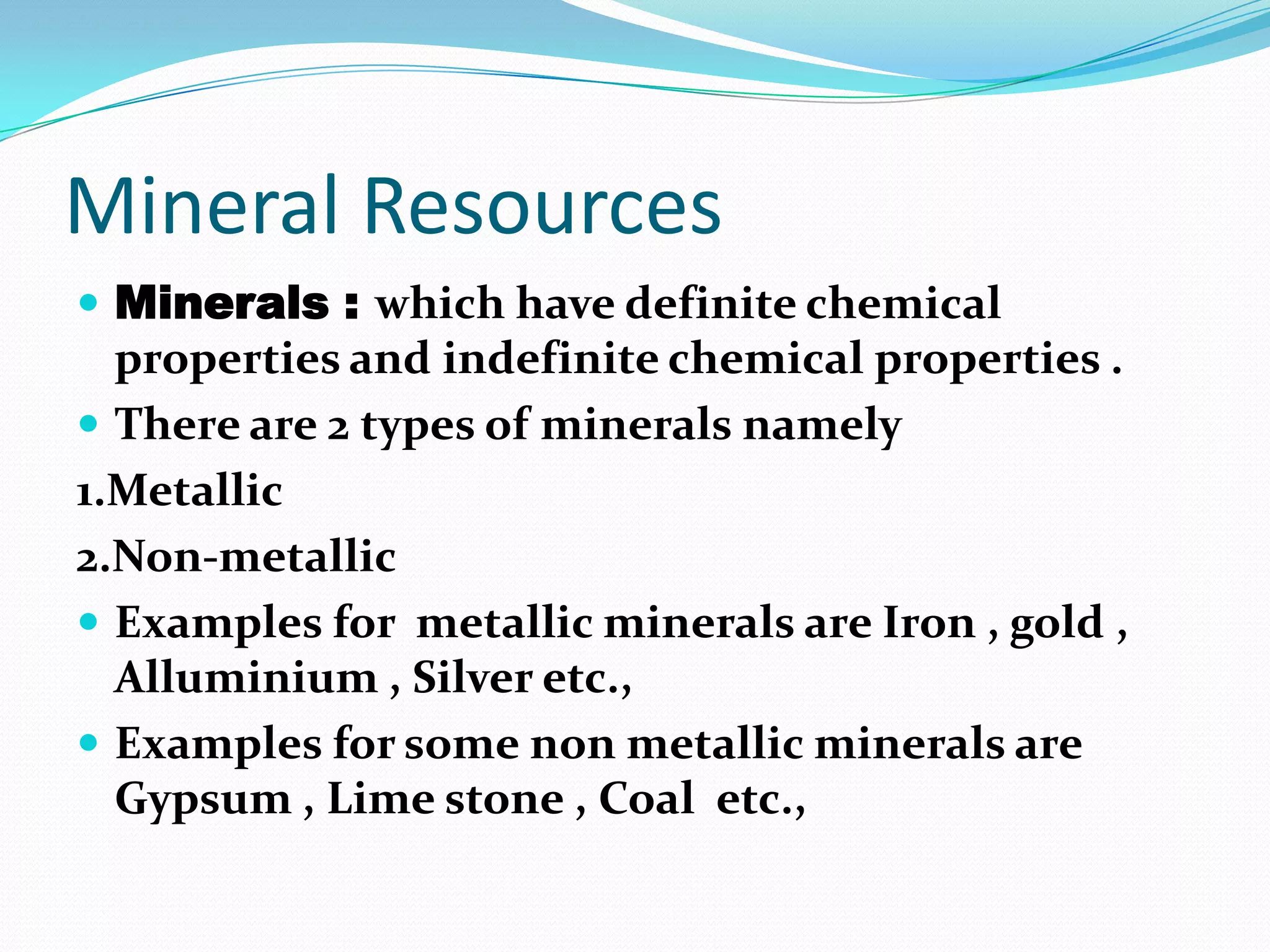 Mineral Resources
 Minerals : which have definite chemical
properties and indefinite chemical properties .
 There are 2 types of minerals namely
1.Metallic
2.Non-metallic
 Examples for metallic minerals are Iron , gold ,
Alluminium , Silver etc.,
 Examples for some non metallic minerals are
Gypsum , Lime stone , Coal etc.,
 