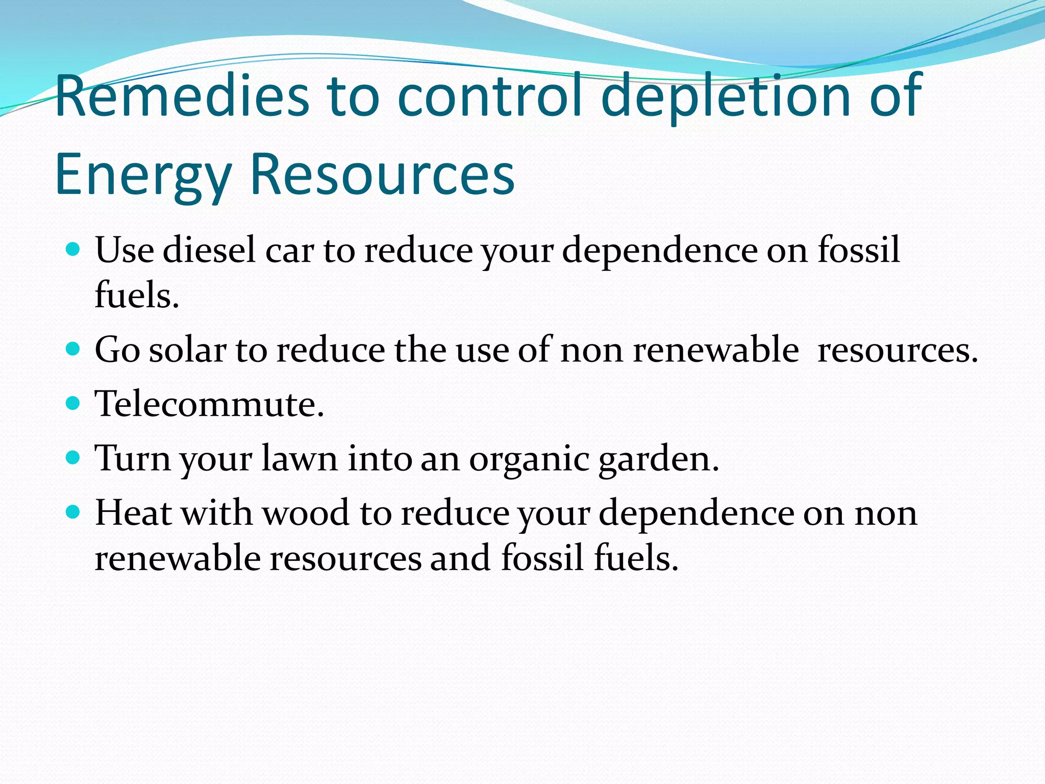 Remedies to control depletion of
Energy Resources
 Use diesel car to reduce your dependence on fossil
fuels.
 Go solar to reduce the use of non renewable resources.
 Telecommute.
 Turn your lawn into an organic garden.
 Heat with wood to reduce your dependence on non
renewable resources and fossil fuels.
 