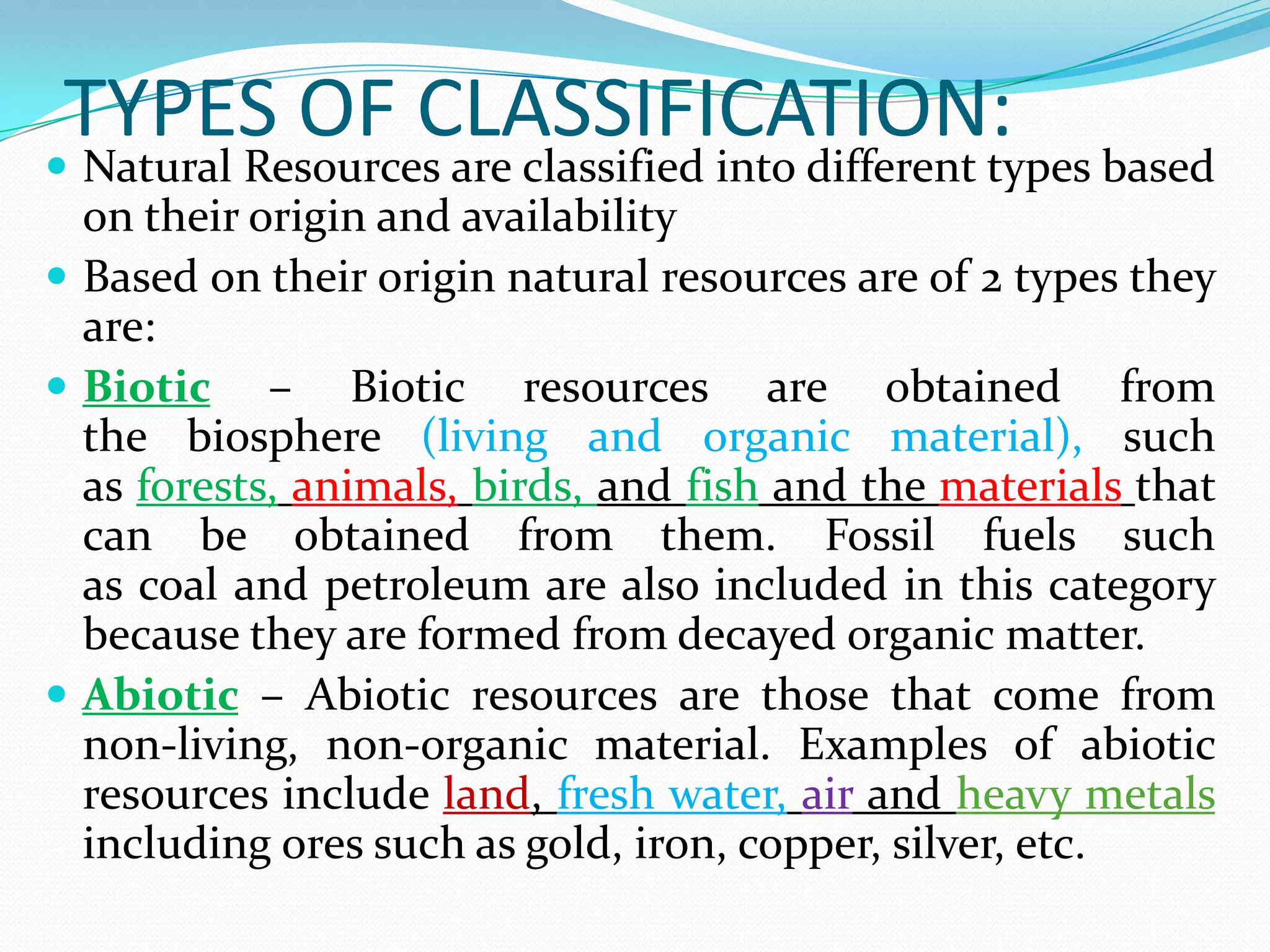 TYPES OF CLASSIFICATION:
 Natural Resources are classified into different types based
on their origin and availability
 Based on their origin natural resources are of 2 types they
are:
 Biotic – Biotic resources are obtained from
the biosphere (living and organic material), such
as forests, animals, birds, and fish and the materials that
can be obtained from them. Fossil fuels such
as coal and petroleum are also included in this category
because they are formed from decayed organic matter.
 Abiotic – Abiotic resources are those that come from
non-living, non-organic material. Examples of abiotic
resources include land, fresh water, air and heavy metals
including ores such as gold, iron, copper, silver, etc.
 