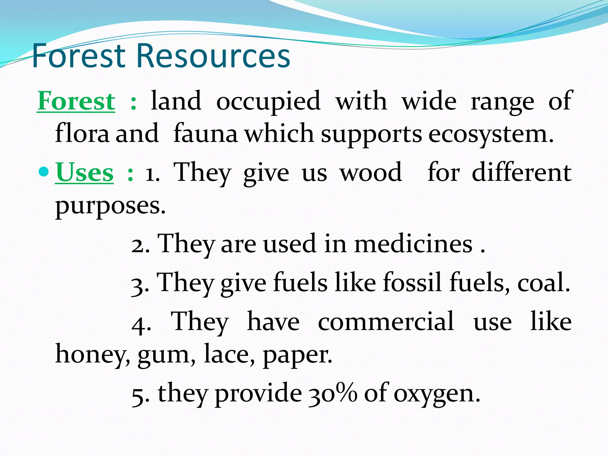Forest Resources
Forest : land occupied with wide range of
flora and fauna which supports ecosystem.
 Uses : 1. They give us wood for different
purposes.
2. They are used in medicines .
3. They give fuels like fossil fuels, coal.
4. They have commercial use like
honey, gum, lace, paper.
5. they provide 30% of oxygen.
 