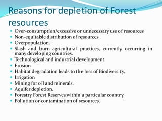 Reasons for depletion of Forest
resources
 Over-consumption/excessive or unnecessary use of resources
 Non-equitable distribution of resources
 Overpopulation.
 Slash and burn agricultural practices, currently occurring in
many developing countries.
 Technological and industrial development.
 Erosion
 Habitat degradation leads to the loss of Biodiversity.
 Irrigation
 Mining for oil and minerals.
 Aquifer depletion.
 Forestry Forest Reserves within a particular country.
 Pollution or contamination of resources.
 