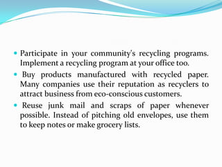  Participate in your community's recycling programs.
Implement a recycling program at your office too.
 Buy products manufactured with recycled paper.
Many companies use their reputation as recyclers to
attract business from eco-conscious customers.
 Reuse junk mail and scraps of paper whenever
possible. Instead of pitching old envelopes, use them
to keep notes or make grocery lists.
 