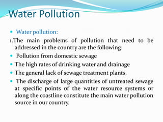 Water Pollution
 Water pollution:
1.The main problems of pollution that need to be
addressed in the country are the following:
 Pollution from domestic sewage
 The high rates of drinking water and drainage
 The general lack of sewage treatment plants.
 The discharge of large quantities of untreated sewage
at specific points of the water resource systems or
along the coastline constitute the main water pollution
source in our country.
 