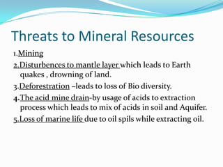 Threats to Mineral Resources
1.Mining
2.Disturbences to mantle layer which leads to Earth
quakes , drowning of land.
3.Deforestration –leads to loss of Bio diversity.
4.The acid mine drain-by usage of acids to extraction
process which leads to mix of acids in soil and Aquifer.
5.Loss of marine life due to oil spils while extracting oil.
 