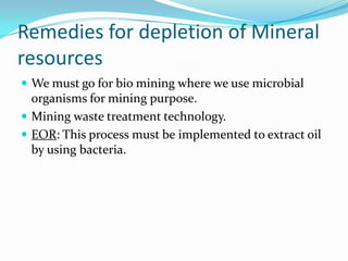Remedies for depletion of Mineral
resources
 We must go for bio mining where we use microbial
organisms for mining purpose.
 Mining waste treatment technology.
 EOR: This process must be implemented to extract oil
by using bacteria.
 