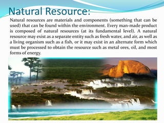 Natural Resource:
Natural resources are materials and components (something that can be
used) that can be found within the environment. Every man-made product
is composed of natural resources (at its fundamental level). A natural
resource may exist as a separate entity such as fresh water, and air, as well as
a living organism such as a fish, or it may exist in an alternate form which
must be processed to obtain the resource such as metal ores, oil, and most
forms of energy.
 