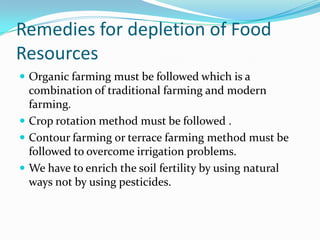 Remedies for depletion of Food
Resources
 Organic farming must be followed which is a
combination of traditional farming and modern
farming.
 Crop rotation method must be followed .
 Contour farming or terrace farming method must be
followed to overcome irrigation problems.
 We have to enrich the soil fertility by using natural
ways not by using pesticides.
 