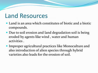 Land Resources
 Land is an area which constitutes of biotic and a biotic
compounds.
 Due to soil erosion and land degradation soil is being
eroded by agents like wind , water and human
activities .
 Improper agricultural practices like Monoculture and
also introduction of alien species through hybrid
varieties also leads for the erosion of soil.
 