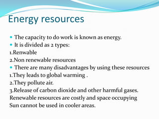 Energy resources
 The capacity to do work is known as energy.
 It is divided as 2 types:
1.Renwable
2.Non renewable resources
 There are many disadvantages by using these resources
1.They leads to global warming .
2.They pollute air.
3.Release of carbon dioxide and other harmful gases.
Renewable resources are costly and space occupying
Sun cannot be used in cooler areas.
 