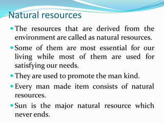 Natural resources
 The resources that are derived from the
environment are called as natural resources.
 Some of them are most essential for our
living while most of them are used for
satisfying our needs.
 They are used to promote the man kind.
 Every man made item consists of natural
resources.
 Sun is the major natural resource which
never ends.
 