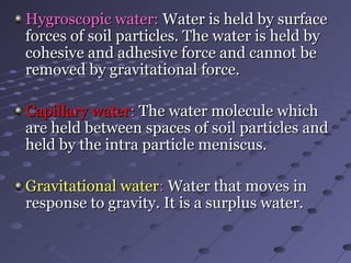 Hygroscopic water:Hygroscopic water: Water is held by surfaceWater is held by surface
forces of soil particles. The water is held byforces of soil particles. The water is held by
cohesive and adhesive force and cannot becohesive and adhesive force and cannot be
removed by gravitational force.removed by gravitational force.
Capillary waterCapillary water:: The water molecule whichThe water molecule which
are held between spaces of soil particles andare held between spaces of soil particles and
held by the intra particle meniscus.held by the intra particle meniscus.
Gravitational waterGravitational water:: Water that moves inWater that moves in
response to gravity. It is a surplus water.response to gravity. It is a surplus water.
 