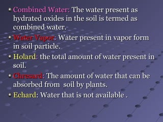 Combined Water:Combined Water: The water present asThe water present as
hydrated oxides in the soil is termed ashydrated oxides in the soil is termed as
combined water.combined water.
Water VaporWater Vapor:: Water present in vapor formWater present in vapor form
in soil particle.in soil particle.
HolardHolard:: the total amount of water present inthe total amount of water present in
soil.soil.
ChresardChresard:: The amount of water that can beThe amount of water that can be
absorbed from soil by plants.absorbed from soil by plants.
EchardEchard: Water that is not available .: Water that is not available .
 