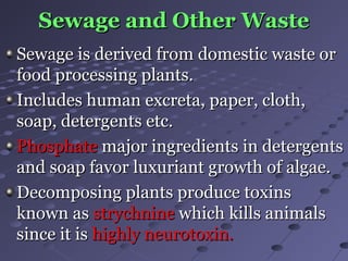 Sewage and Other WasteSewage and Other Waste
Sewage is derived from domestic waste orSewage is derived from domestic waste or
food processing plants.food processing plants.
Includes human excreta, paper, cloth,Includes human excreta, paper, cloth,
soap, detergents etc.soap, detergents etc.
PhosphatePhosphate major ingredients in detergentsmajor ingredients in detergents
and soap favor luxuriant growth of algae.and soap favor luxuriant growth of algae.
Decomposing plants produce toxinsDecomposing plants produce toxins
known asknown as strychninestrychnine which kills animalswhich kills animals
since it issince it is highly neurotoxin.highly neurotoxin.
 