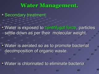 Water Management.Water Management.
Secondary treatment:Secondary treatment:
Water is exposed toWater is exposed to centrifugal forcecentrifugal force, particles, particles
settle down as per their molecular weight.settle down as per their molecular weight.
Water is aerated so as to promote bacterialWater is aerated so as to promote bacterial
decomposition of organic waste.decomposition of organic waste.
Water is chlorinated to eliminate bacteria.Water is chlorinated to eliminate bacteria.
 