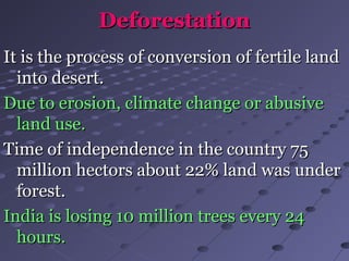 DeforestationDeforestation
It is the process of conversion of fertile landIt is the process of conversion of fertile land
into desert.into desert.
Due to erosion, climate change or abusiveDue to erosion, climate change or abusive
land use.land use.
Time of independence in the country 75Time of independence in the country 75
million hectors about 22% land was undermillion hectors about 22% land was under
forest.forest.
India is losing 10 million trees every 24India is losing 10 million trees every 24
hours.hours.
 