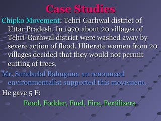Case StudiesCase Studies
Chipko MovementChipko Movement: Tehri Garhwal district of: Tehri Garhwal district of
Uttar Pradesh. In 1970 about 20 villages ofUttar Pradesh. In 1970 about 20 villages of
Tehri-Garhwal district were washed away byTehri-Garhwal district were washed away by
severe action of flood. Illiterate women from 20severe action of flood. Illiterate women from 20
villages decided that they would not permitvillages decided that they would not permit
cutting of trees.cutting of trees.
Mr. Sundarlal Bahuguna an renouncedMr. Sundarlal Bahuguna an renounced
environmentalist supported this movement.environmentalist supported this movement.
He gave 5 F:He gave 5 F:
Food, Fodder, Fuel, Fire, FertilizersFood, Fodder, Fuel, Fire, Fertilizers
 