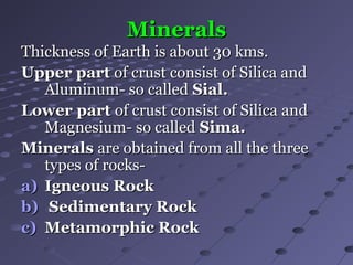 MineralsMinerals
Thickness of Earth is about 30 kms.Thickness of Earth is about 30 kms.
Upper partUpper part of crust consist of Silica andof crust consist of Silica and
Aluminum- so calledAluminum- so called Sial.Sial.
Lower partLower part of crust consist of Silica andof crust consist of Silica and
Magnesium- so calledMagnesium- so called Sima.Sima.
MineralsMinerals are obtained from all the threeare obtained from all the three
types of rocks-types of rocks-
a)a) Igneous RockIgneous Rock
b)b) Sedimentary RockSedimentary Rock
c)c) Metamorphic RockMetamorphic Rock
 