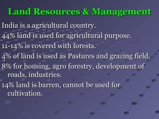 Land Resources & ManagementLand Resources & Management
India is a agricultural country.India is a agricultural country.
44% land is used for agricultural purpose.44% land is used for agricultural purpose.
11-14% is covered with forests.11-14% is covered with forests.
4% of land is used as Pastures and grazing field.4% of land is used as Pastures and grazing field.
8% for housing, agro forestry, development of8% for housing, agro forestry, development of
roads, industries.roads, industries.
14% land is barren, cannot be used for14% land is barren, cannot be used for
cultivation.cultivation.
 