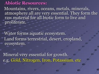 Abiotic Resources:Abiotic Resources:
Mountains, rivers, oceans, metals, minerals,Mountains, rivers, oceans, metals, minerals,
atmosphere all are very essential. They form theatmosphere all are very essential. They form the
raw material for all biotic form to live andraw material for all biotic form to live and
proliferate.proliferate.
Water forms aquatic ecosystem.Water forms aquatic ecosystem.
Land forms terrestrial, desert, cropland,Land forms terrestrial, desert, cropland,
ecosystem.ecosystem.
Mineral very essential for growth.Mineral very essential for growth.
e.g.e.g. Gold, Nitrogen, Iron, Potassium. etcGold, Nitrogen, Iron, Potassium. etc
 
