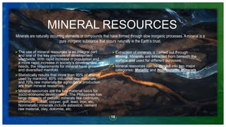 MINERAL RESOURCES
The use of mineral resources is an integral part
and one of the key premises of development
worldwide. With rapid increase in population and
a more rapid increase in society’s development
needs, the requirements for mineral have grown
and diversified manifold.
Statistically results that more than 95% of energy
used by mankind, 80% industrial raw materials
and 70% raw materials for agricultural production
are from mineral resources.
Mineral resources are the key material basis for
socio-economic development. The Philippines has
large deposits of metallic minerals like cadmium,
chromium, cobalt, copper, golf, lead, iron, etc,
Nonmetallic minerals include asbestos, cement
raw material, clay, dolomite, etc.
10
Minerals are naturally occurring elements or compounds that have formed through slow inorganic processes. A mineral is a
pure inorganic substance that occurs naturally in the Earth’s crust.
Extraction of minerals is carried out through
Mining. Minerals are extracted from beneath the
surface and used for different purposes.
Mineral resources can be divided into two major
categories: Metallic and Non-metallic Minerals.
 