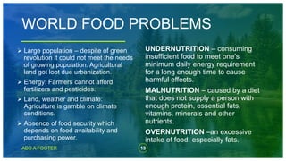 13
ADD A FOOTER
WORLD FOOD PROBLEMS
UNDERNUTRITION – consuming
insufficient food to meet one’s
minimum daily energy requirement
for a long enough time to cause
harmful effects.
MALNUTRITION – caused by a diet
that does not supply a person with
enough protein, essential fats,
vitamins, minerals and other
nutrients.
OVERNUTRITION –an excessive
intake of food, especially fats.
 Large population – despite of green
revolution it could not meet the needs
of growing population. Agricultural
land got loot due urbanization.
 Energy: Farmers cannot afford
fertilizers and pesticides.
 Land, weather and climate:
Agriculture is gamble on climate
conditions.
 Absence of food security which
depends on food availability and
purchasing power.
 