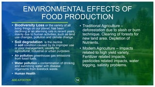 14
ADD A FOOTER
ENVIRONMENTAL EFFECTS OF
FOOD PRODUCTION
• Biodiversity Loss or the variety of all
living things on our planet, has been
declining at an alarming rate in recent years,
mainly due to human activities, such as land
use changes, pollution and climate change.
• Soil degradation is the decline
in soil condition caused by its improper use
or poor management, usually for
agricultural, industrial or urban purposes
• Air pollution greenhouse gas emissions
from fossil fuels.
• Water pollution – contamination of drinking
and swimming water with disease
organisms from livestock waste.
• Human Health
• Traditional Agriculture –
deforestation due to slash or burn
technique. Clearing of forests for
new land area. Depletion of
Nutrients.
• Modern Agriculture – Impacts
related to high yield variety,
Fertilizer related impacts,
pesticides related impacts, water
logging, salinity problems.
 