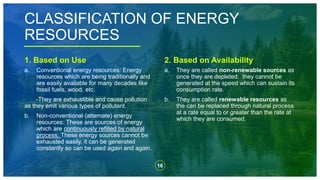 16
CLASSIFICATION OF ENERGY
RESOURCES
1. Based on Use
a. Conventional energy resources: Energy
resources which are being traditionally and
are easily available for many decades like
fossil fuels, wood, etc.
-They are exhaustible and cause pollution
as they emit various types of pollutant.
b. Non-conventional (alternate) energy
resources: These are sources of energy
which are continuously refilled by natural
process. These energy sources cannot be
exhausted easily, it can be generated
constantly so can be used again and again.
2. Based on Availability
a. They are called non-renewable sources as
once they are depleted; they cannot be
generated at the speed which can sustain its
consumption rate.
b. They are called renewable resources as
the can be replaced through natural process
at a rate equal to or greater than the rate at
which they are consumed.
 
