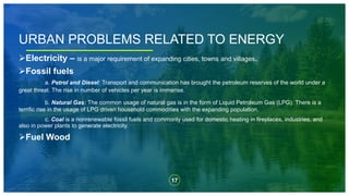 17
Electricity – is a major requirement of expanding cities, towns and villages.
Fossil fuels
a. Petrol and Diesel: Transport and communication has brought the petroleum reserves of the world under a
great threat. The rise in number of vehicles per year is immense.
b. Natural Gas: The common usage of natural gas is in the form of Liquid Petroleum Gas (LPG). There is a
terrific rise in the usage of LPG driven household commodities with the expanding population.
c. Coal is a nonrenewable fossil fuels and commonly used for domestic heating in fireplaces, industries, and
also in power plants to generate electricity.
Fuel Wood
URBAN PROBLEMS RELATED TO ENERGY
 